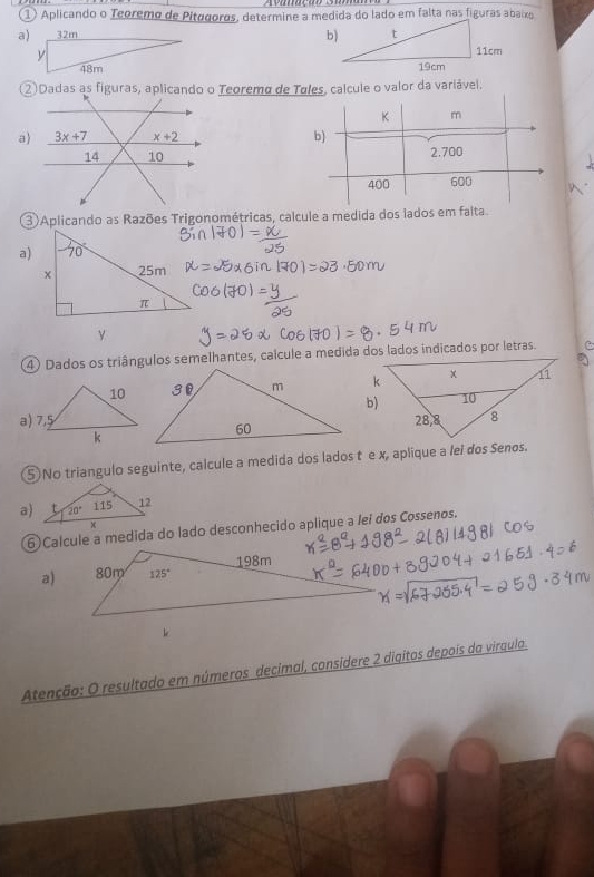 ① Aplicando o Teoremo de Pitogoros, determine a medida do lado em falta nas figuras abaixo
a)
 
② Dadas as figuras, aplicando o Teoremo de Tules, calcule o valor da variável.
a) 
 
3)Aplicando as Razões Trigonométricas, calcule a medida dos lados em falta
a)
④) Dados os triângulos semelhantes, calcule a medida dos lados indicados por letras.
b)
⑤ No triangulo seguinte, calcule a medida dos lados t e x, aplique a lei dos Senos.
a)
6)Calcule a medida do lado desconhecido aplique a lei dos Cossenos.
a)
Atenção: O resultado em números decimal, considere 2 digitos depois da viraula.