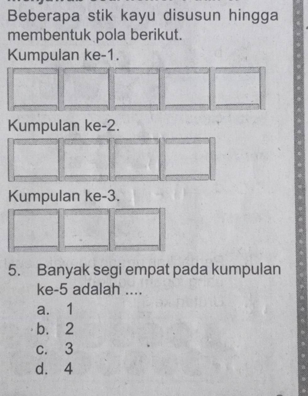 Beberapa stik kayu disusun hingga
membentuk pola berikut.
Kumpulan ke -1.
Kumpulan ke -2.
Kumpulan ke -3.
5. Banyak segi empat pada kumpulan
ke -5 adalah ....
a. 1
b. 2
c. 3
d. 4