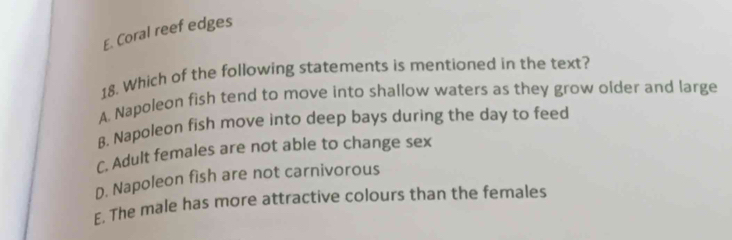 E. Coral reef edges
18. Which of the following statements is mentioned in the text?
A. Napoleon fish tend to move into shallow waters as they grow older and large
B. Napoleon fish move into deep bays during the day to feed
C. Adult females are not able to change sex
D. Napoleon fish are not carnivorous
E. The male has more attractive colours than the females