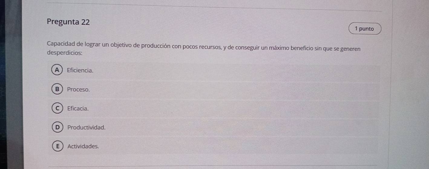 Pregunta 22
1 punto
Capacidad de lograr un objetivo de producción con pocos recursos, y de conseguir un máximo beneficio sin que se generen
desperdicios:
A) Eficiencia.
B Proceso.
C Eficacia.
DProductividad.
EActividades.