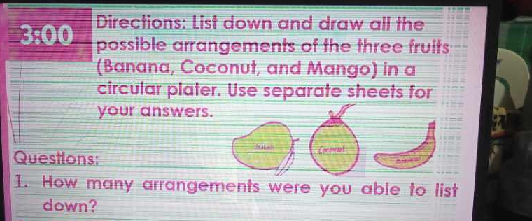 Directions: List down and draw all the 
_ 3:0.0 possible arrangements of the three fruits 
(Banana, Coconut, and Mango) in a 
circular plater. Use separate sheets for 
your answers 
Questions: 
1. How many arrangements were you able to list 
down?