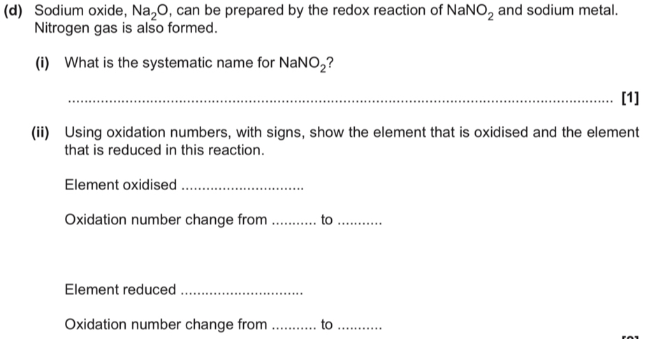 Sodium oxide， Na_2O , can be prepared by the redox reaction of NaNO_2 and sodium metal. 
Nitrogen gas is also formed. 
(i) What is the systematic name for NaNO_2 ? 
_ 
[1] 
(ii) Using oxidation numbers, with signs, show the element that is oxidised and the element 
that is reduced in this reaction. 
Element oxidised_ 
Oxidation number change from _to_ 
Element reduced_ 
Oxidation number change from _to_