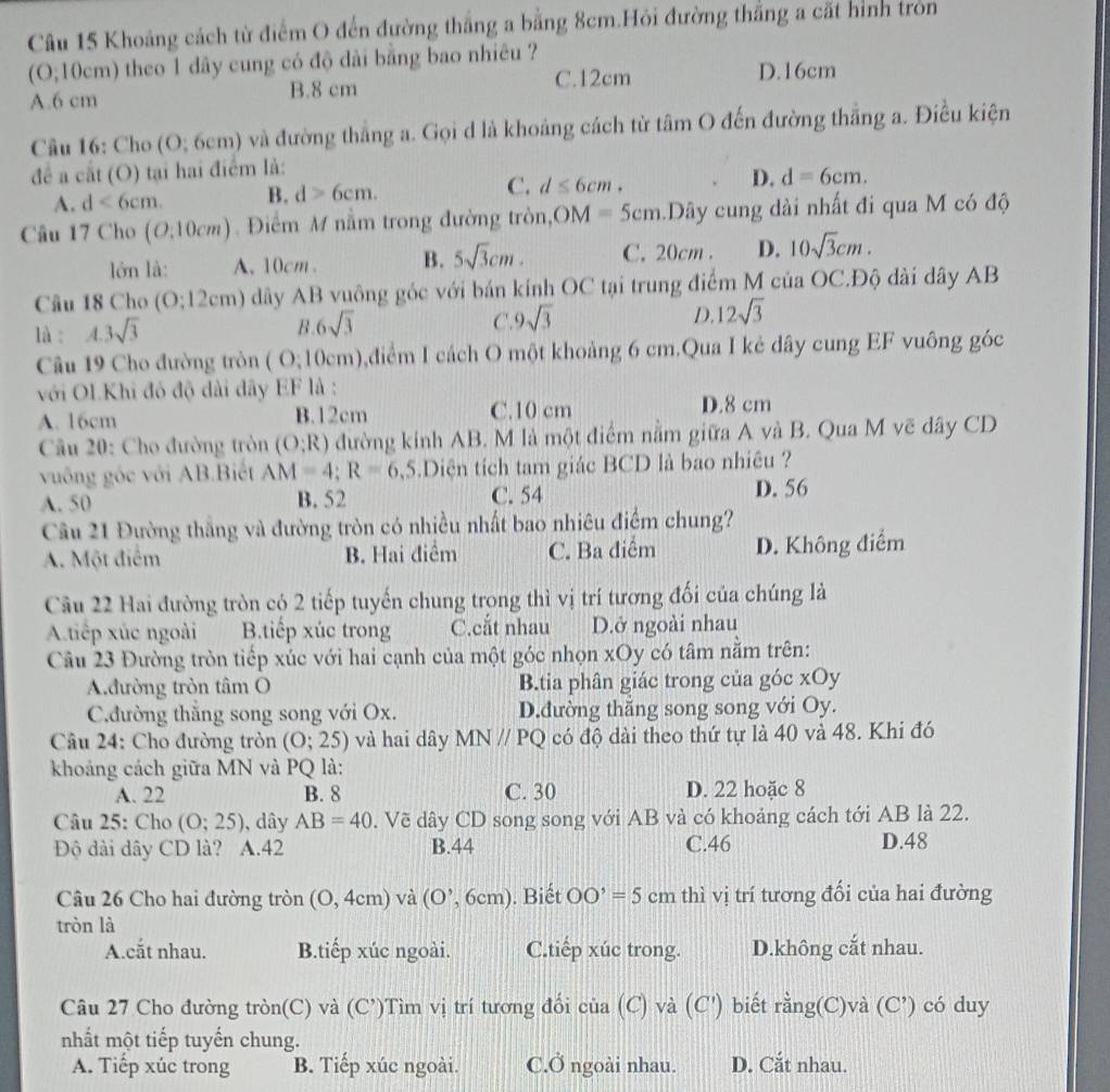 Khoảng cách từ điểm O đến đường thắng a bằng 8cm.Hỏi đường thắng a cất hình tròn
(O;10cm) theo 1 dây cung có độ dài bằng bao nhiêu ?
C.12cm D.16cm
A.6 cm B.8 cm
Câu 16: Cho ( ):6cm ) và đường thẳng a. Gọi d là khoảng cách từ tâm O đến đường thẳng a. Điều kiện
để a cắt (O) tại hai điểm là:
A. d<6cm. B. d>6cm. C. d≤ 6cm. D. d=6cm.
Câu 17 Cho (O:10cm) Điểm M nằm trong đường tròn, OM=5cm.Dây cung dài nhất đi qua M có độ
lớn là: A. 10cm . B. 5sqrt(3)cm. C. 20cm . D. 10sqrt(3)cm.
Câu 18 Cho (0;12cm) dây AB vuông góc với bán kính OC tại trung điểm M của OC.Độ dài dây AB
là : A.3sqrt(3) C.9 sqrt(3) D. 12sqrt(3)
B 6sqrt(3)
Câu 19 Cho đường tròn (0,10cm) 0,điểm I cách O một khoảng 6 cm.Qua I kẻ dây cung EF vuông góc
với OLKhi đó độ dài dây EF là :
A. 16cm B.12cm C.10 cm D.8 cm
* Câu 20: Cho đường tròn (O;R) đường kính AB. M là một điểm nằm giữa A và B. Qua M vẽ dây CD
vuông gốc với AB.Biết AM=4;R=6 ,5.Diện tích tam giác BCD là bao nhiêu ?
A. 50 B. 52 C. 54 D. 56
Câu 21 Đường thắng và đường tròn có nhiều nhất bao nhiêu điểm chung?
A. Một điểm B. Hai điểm C. Ba điểm D. Không điểm
Câu 22 Hai đường tròn có 2 tiếp tuyến chung trong thì vị trí tương đối của chúng là
A.tiếp xúc ngoài B.tiếp xúc trong C.cắt nhau D.ở ngoài nhau
Câu 23 Đường tròn tiếp xúc với hai cạnh của một góc nhọn xOy có tâm nằm trên:
A.đường tròn tâm O B.tia phân giác trong của góc xOy
C.đường thắng song song với Ox. D.đường thăng song song với Oy.
Câu 24: Cho đường tròn (O;25) và hai dây MNparallel PQ có độ dài theo thứ tự là 40 và 48. Khi đó
khoảng cách giữa MN và PQ là:
A. 22 B. 8 C. 30 D. 22 hoặc 8
Câu 25: Cho (O;25) , dây AB=40. Vẽ dây CD song song với AB và có khoảng cách tới AB là 22.
Độ dài dây CD là?  A.42 B.44 C.46
D.48
Câu 26 Cho hai đường tròn (0,4cm) và (O^,,6cm). Biết OO'=5cm thì vị trí tương đối của hai đường
tròn là
A.cắt nhau. B.tiếp xúc ngoài. C.tiếp xúc trong. D.không cắt nhau.
Câu 27 Cho đường tròn(C) và (C')Tìm vị trí tương đối của (C) và (C') biết rằng(C)và (C’) có duy
nhất một tiếp tuyến chung.
A. Tiếp xúc trong B. Tiếp xúc ngoài. C.Ở ngoài nhau. D. Cắt nhau.