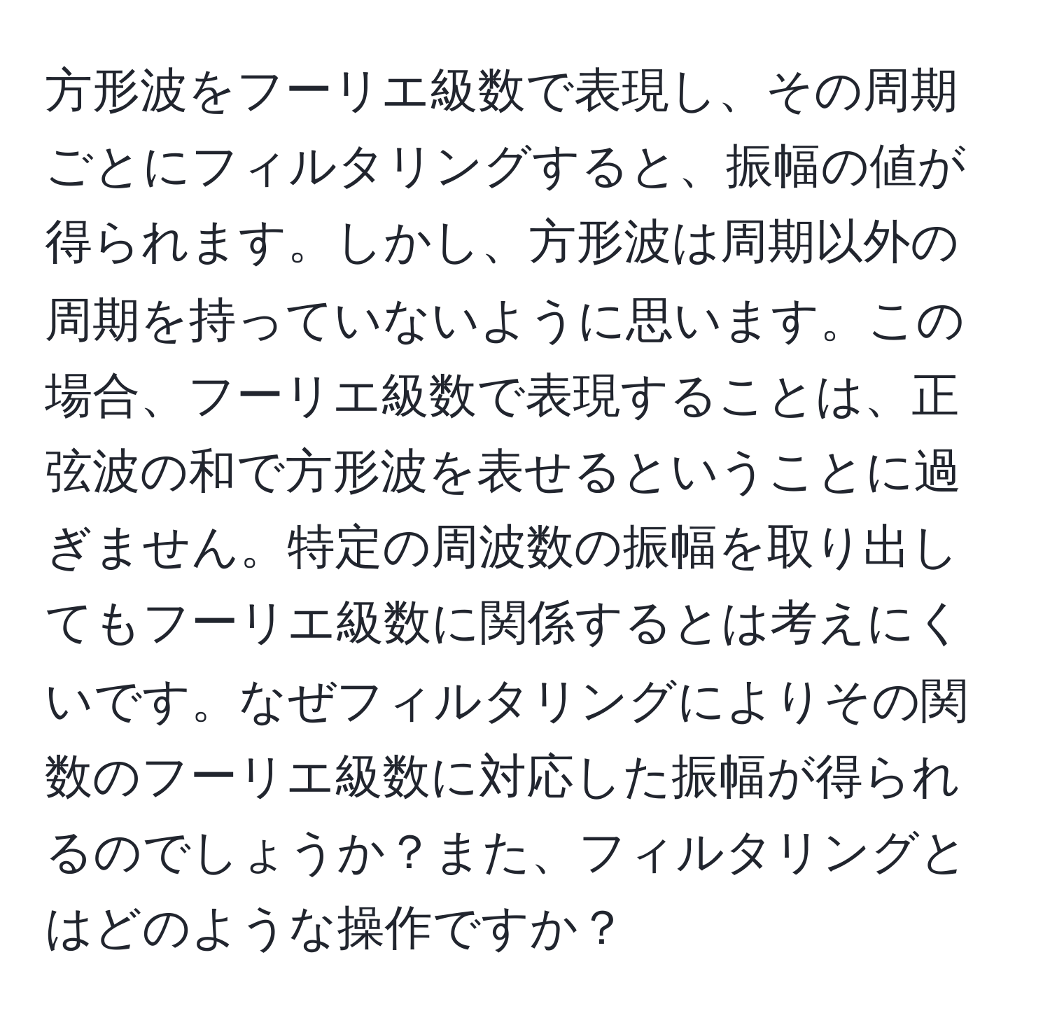 方形波をフーリエ級数で表現し、その周期ごとにフィルタリングすると、振幅の値が得られます。しかし、方形波は周期以外の周期を持っていないように思います。この場合、フーリエ級数で表現することは、正弦波の和で方形波を表せるということに過ぎません。特定の周波数の振幅を取り出してもフーリエ級数に関係するとは考えにくいです。なぜフィルタリングによりその関数のフーリエ級数に対応した振幅が得られるのでしょうか？また、フィルタリングとはどのような操作ですか？