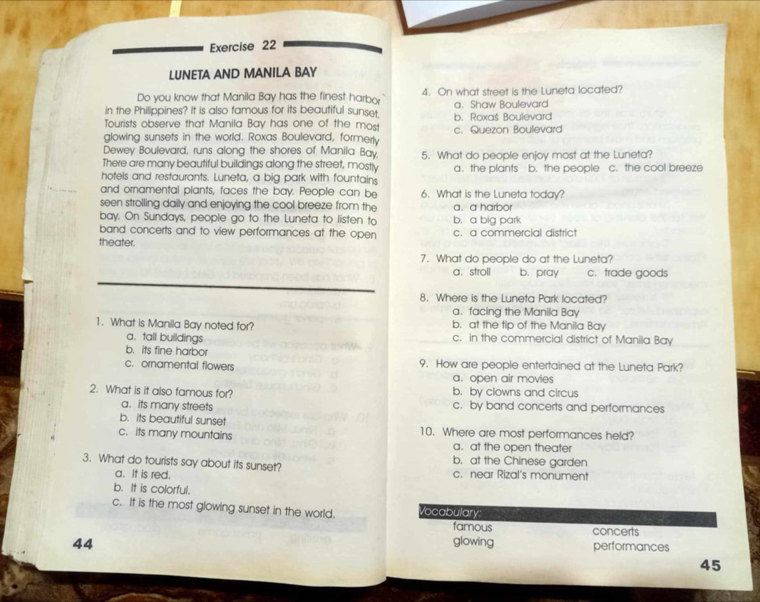 LUNETA AND MANILA BAY
Do you know that Manila Bay has the finest harbor 4. On what street is the Luneta located?
in the Philippines? It is also famous for its beautiful sunset. a.Shaw Boulevard
b. Roxaš Boulevard
Tourists observe that Manila Bay has one of the most
glowing sunsets in the world. Roxas Boulevard, formerly c. Quezon Boulevard
Dewey Boulevard, runs along the shores of Manila Bay.
There are many beautiful buildings along the street, mostly 5. What do people enjoy most at the Luneta?
a. the plants b. the people c. the cool breeze
hotels and restaurants. Luneta, a big park with fountains
and ornamental plants, faces the bay. People can be 6. What is the Luneta today?
seen strolling daily and enjoying the cool breeze from the a. a harbor
bay. On Sundays, people go to the Luneta to listen to b. a big park
band concerts and to view performances at the open c. a commercial district
theater.
7. What do people do at the Luneta?
a. stroll b. pray c. trade goods
8. Where is the Luneta Park located?
a.facing the Manila Bay
1. What is Manila Bay noted for? b. at the tip of the Manila Bay
a. tall buildings c. in the commercial district of Manila Bay
b. its fine harbor
c. ornamental flowers 9. How are people entertained at the Luneta Park?
a. open air movies
2. What is it also famous for? b. by clowns and circus
a. its many streets c. by band concerts and performances
b. its beautiful sunset 10. Where are most performances held?
c. its many mountains
a. at the open theater
b. at the Chinese garden
3. What do tourists say about its sunset? c. near Rizal's monument
a. It is red.
b. It is colorful.
c. It is the most glowing sunset in the world. Vocabulary:
famous concerts
44 glowing performances
45