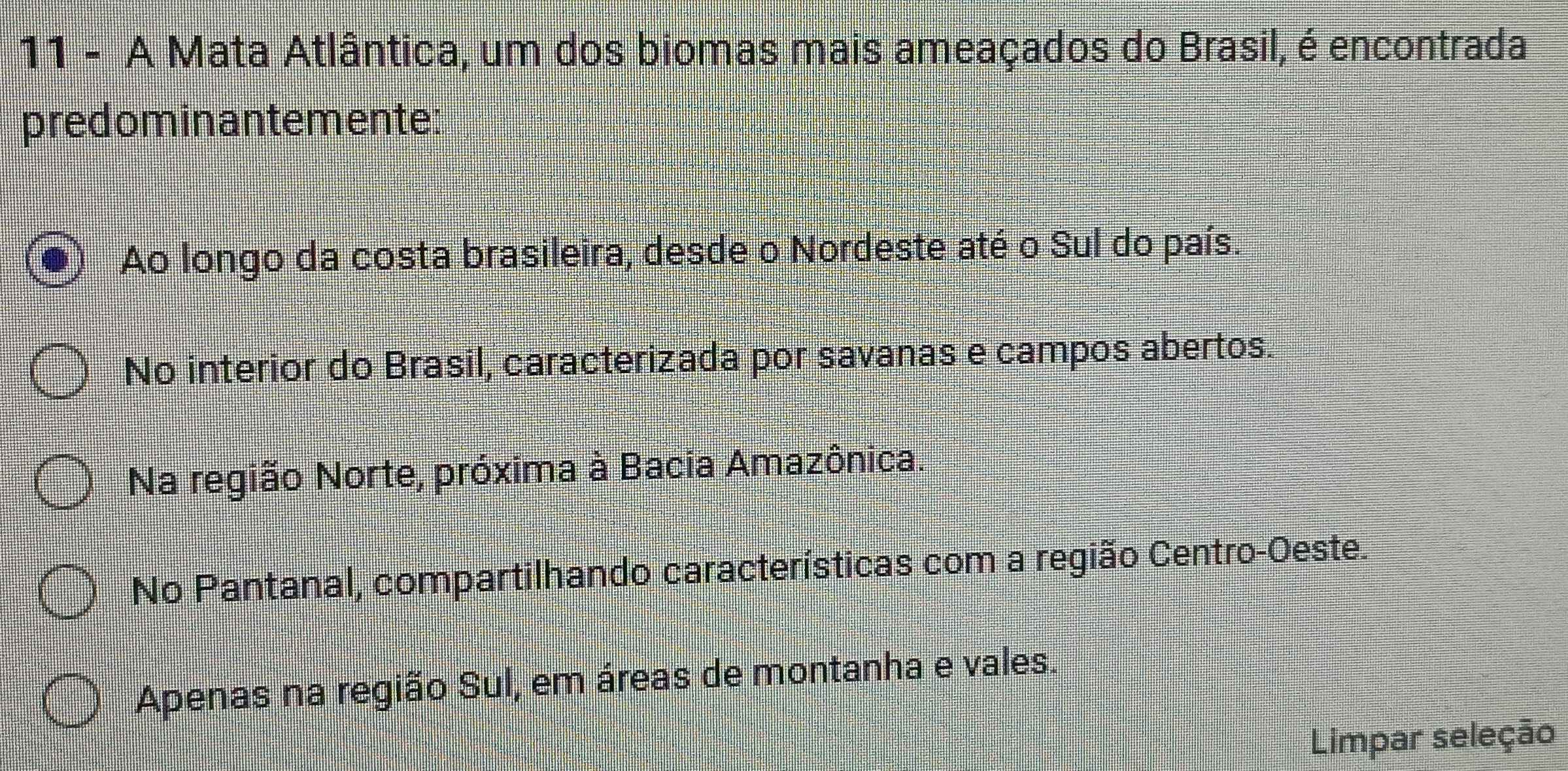 A Mata Atlântica, um dos biomas mais ameaçados do Brasil, é encontrada
predominantemente:
Ao longo da costa brasileira, desde o Nordeste até o Sul do país.
No interior do Brasil, caracterizada por savanas e campos abertos.
Na região Norte, próxima à Bacia Amazônica.
No Pantanal, compartilhando características com a região Centro-Oeste.
Apenas na região Sul, em áreas de montanha e vales.
Limpar seleção