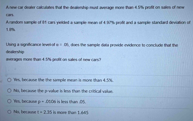 A new car dealer calculates that the dealership must average more than 4.5% profit on sales of new
cars.
A random sample of 81 cars yielded a sample mean of 4.97% profit and a sample standard deviation of
1.8%.
Using a significance level of alpha =.05 , does the sample data provide evidence to conclude that the
dealership
averages more than 4.5% profit on sales of new cars?
Yes, because the the sample mean is more than 4.5%.
No, because the p -value is less than the critical value.
Yes, because p=.0106 is less than.05.
No, because t=2.35 is more than 1.645