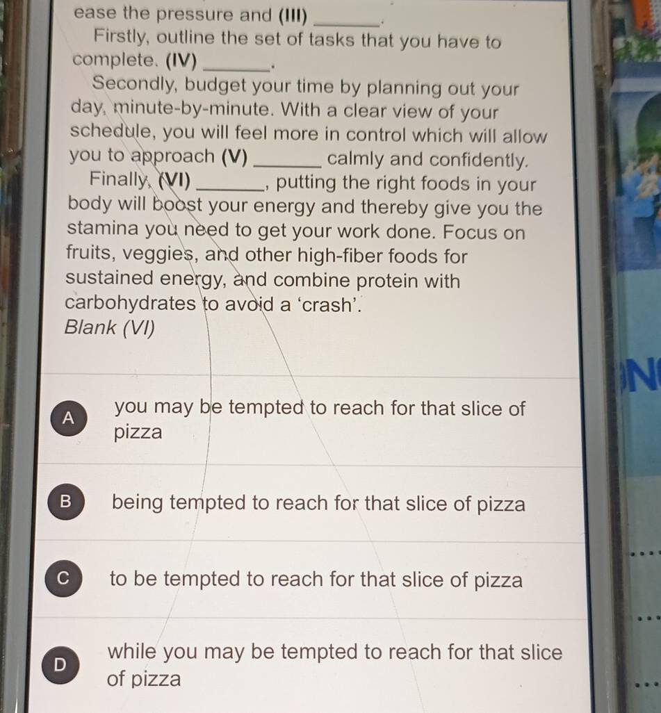 ease the pressure and (III)_
Firstly, outline the set of tasks that you have to
complete. (IV) _.
Secondly, budget your time by planning out your
day, minute-by-minute. With a clear view of your
schedule, you will feel more in control which will allow
you to approach (V)_ calmly and confidently.
Finally, (VI) _, putting the right foods in your
body will boost your energy and thereby give you the
stamina you need to get your work done. Focus on
fruits, veggies, and other high-fiber foods for
sustained energy, and combine protein with
carbohydrates to avoid a ‘crash’.
Blank (VI)
)N
A you may be tempted to reach for that slice of
pizza
B being tempted to reach for that slice of pizza
C to be tempted to reach for that slice of pizza
D while you may be tempted to reach for that slice
of pizza