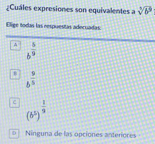 ¿Cuáles expresiones son equivalentes a sqrt[5](b^9)
Elige todas las respuestas adecuadas:
A b^(frac 5)9
B b^(frac 9)5
C (b^5)^ 1/9 
D Ninguna de las opciones anteriores