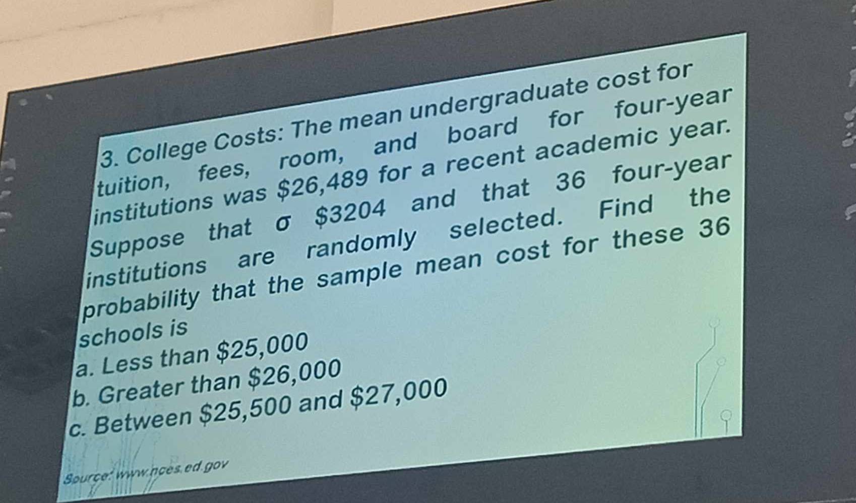 College Costs: The mean undergraduate cost for
tuition, fees, room, and board for four-year
institutions was $26,489 for a recent academic year.
Suppose that σ $3204 and that 36 four-year
institutions are randomly selected. Find the
probability that the sample mean cost for these 36
schools is
a. Less than $25,000
b. Greater than $26,000
c. Between $25,500 and $27,000
Source: www.noes ed.gov