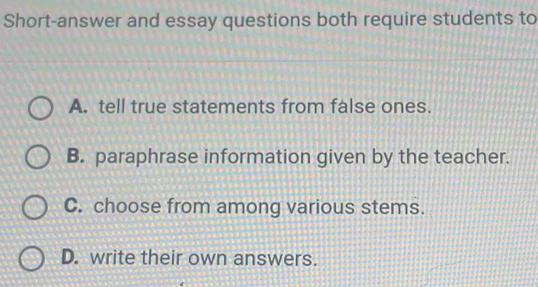 Short-answer and essay questions both require students to
A. tell true statements from false ones.
B. paraphrase information given by the teacher.
C. choose from among various stems.
D. write their own answers.