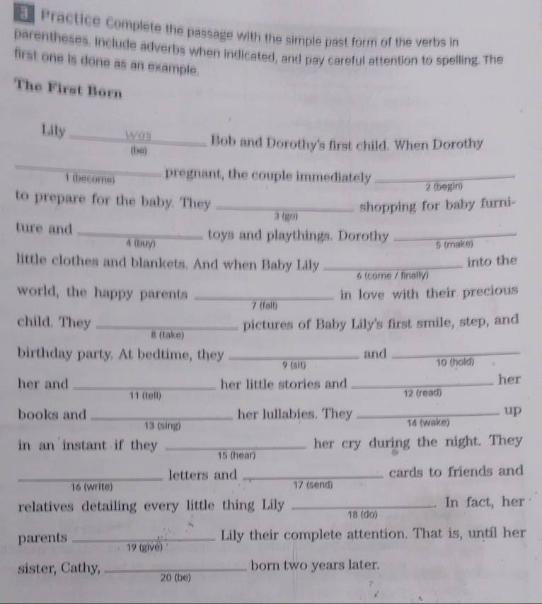 Practice Complete the passage with the simple past form of the verbs in 
parentheses. Include adverbs when indicated, and pay careful attention to spelling. The 
first one is done as an example. 
The First Born 
Lily _was Bob and Dorothy's first child. When Dorothy 
(ba) 
1 (become) pregnant, the couple immediately_ 
2 (begin) 
to prepare for the baby. They_ 
shopping for baby furni- 
3 (go) 
ture and _toys and playthings. Dorothy_ 
4 (buy) 5 (make) 
little clothes and blankets. And when Baby Lily_ 
into the 
6 (come / finally) 
world, the happy parents _in love with their precious 
7 (fall) 
pictures of Baby Lily's first smile, step, and 
child. They _B (take) 
birthday party. At bedtime, they _and _ 10 (hold) 
9 (sit) 
her and _her little stories and _her 
11 (tell) 12 (read) 
up 
books and _her lullabies. They _14 (wake) 
13 (sing) 
in an instant if they _her cry during the night. They 
15 (hear) 
_letters and _cards to friends and 
16 (write) 17 (send) 
relatives detailing every little thing Lily _ 18 (do) In fact, her 
Lily their complete attention. That is, until her 
parents _ 19 (givé) 
born two years later. 
sister, Cathy, _ 20 (be)