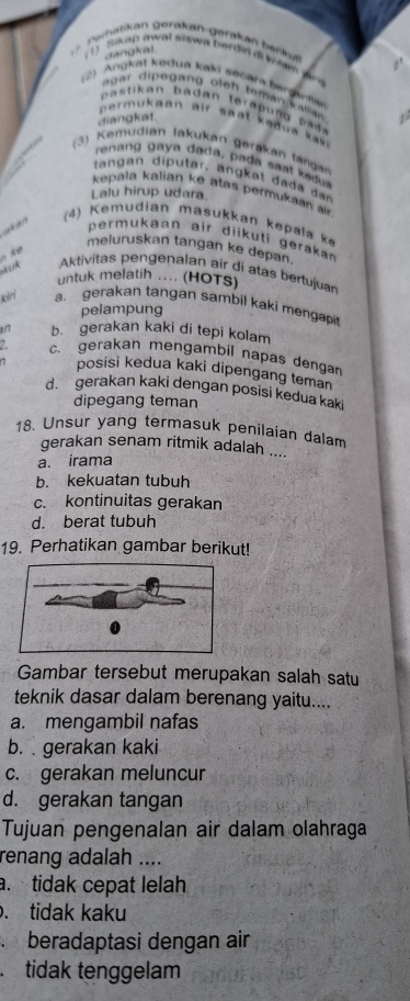 ahatikan geräkan-gerakan barka 
dangkad
Sap awal snawa bardin di kons ynu
(2) Angkat kedua kaki secara bergantn
agar dipegang ofeh teman kallan 
b tikan b a dan tera p n pad 
diangkat.
permukaan air spal kədua ki 
(3) Kemudian lakukan gerakan lángan
renan gaya da a , pa a sa ka d
tang an diputar, ang at da a a
kepala kalian ke atas permukaan 
Lalu hirup udara.
(4) Kemudian masukkan kepala k
perukaan air diik uti geraka
meluruskan tangan ke depan.
k 
Aktivitas pengenalan air di atas bertujuan
untuk melatih ... (HOTs)
kiri a gerakan tangan sambil kaki mengapit
pelampung
a17 b. gerakan kaki di tepi kolam
2 c. gerakan mengambil napas dengan
7 posisi kedua kaki dipengang teman
d. gerakan kaki dengan posisi kedua kaki
dipegang teman
18. Unsur yang termasuk penilaian dalam
gerakan senam ritmik adalah ....
a. irama
b. kekuatan tubuh
c. kontinuitas gerakan
d. berat tubuh
19. Perhatikan gambar berikut!
Gambar tersebut merupakan salah satu
teknik dasar dalam berenang yaitu....
a. mengambil nafas
b. gerakan kaki
c. gerakan meluncur
d. gerakan tangan
Tujuan pengenalan air dalam olahraga
renang adalah ....
. tidak cepat lelah
. tidak kaku
beradaptasi dengan air
.tidak tenggelam