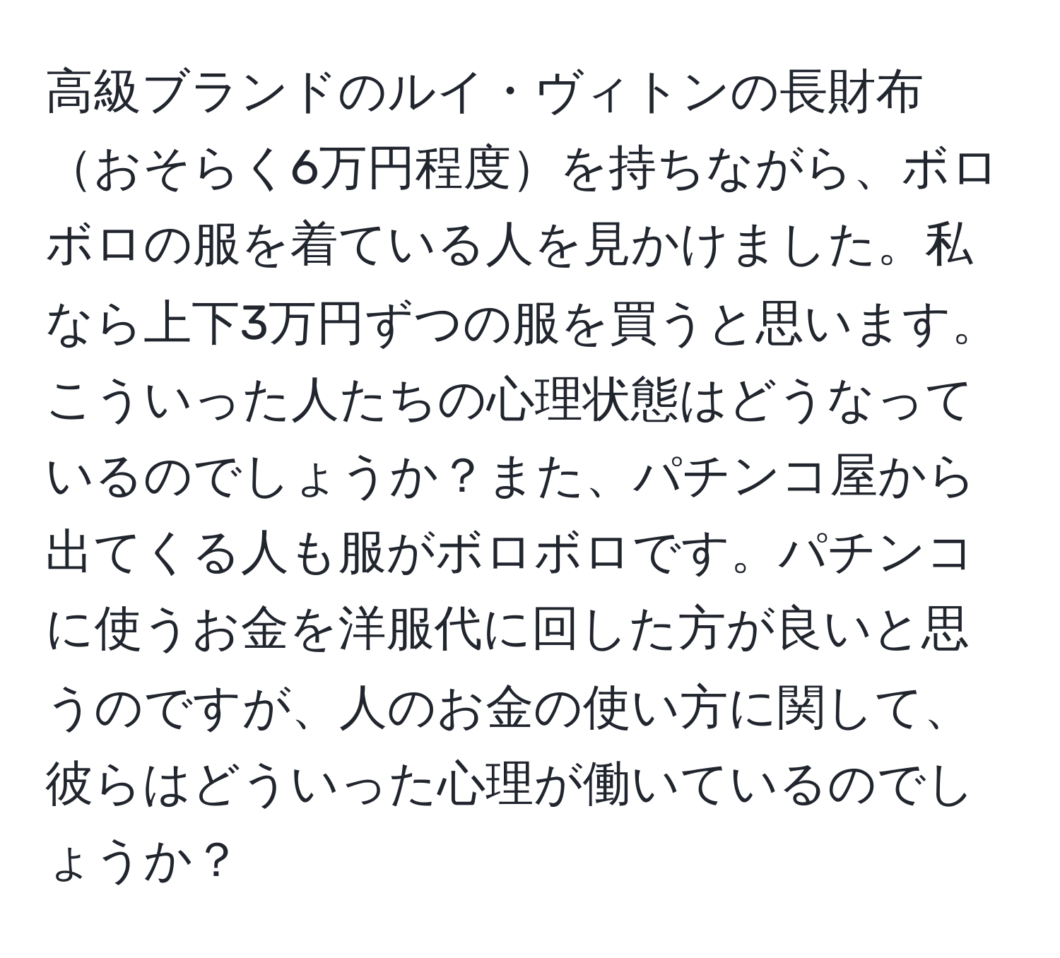 高級ブランドのルイ・ヴィトンの長財布おそらく6万円程度を持ちながら、ボロボロの服を着ている人を見かけました。私なら上下3万円ずつの服を買うと思います。こういった人たちの心理状態はどうなっているのでしょうか？また、パチンコ屋から出てくる人も服がボロボロです。パチンコに使うお金を洋服代に回した方が良いと思うのですが、人のお金の使い方に関して、彼らはどういった心理が働いているのでしょうか？
