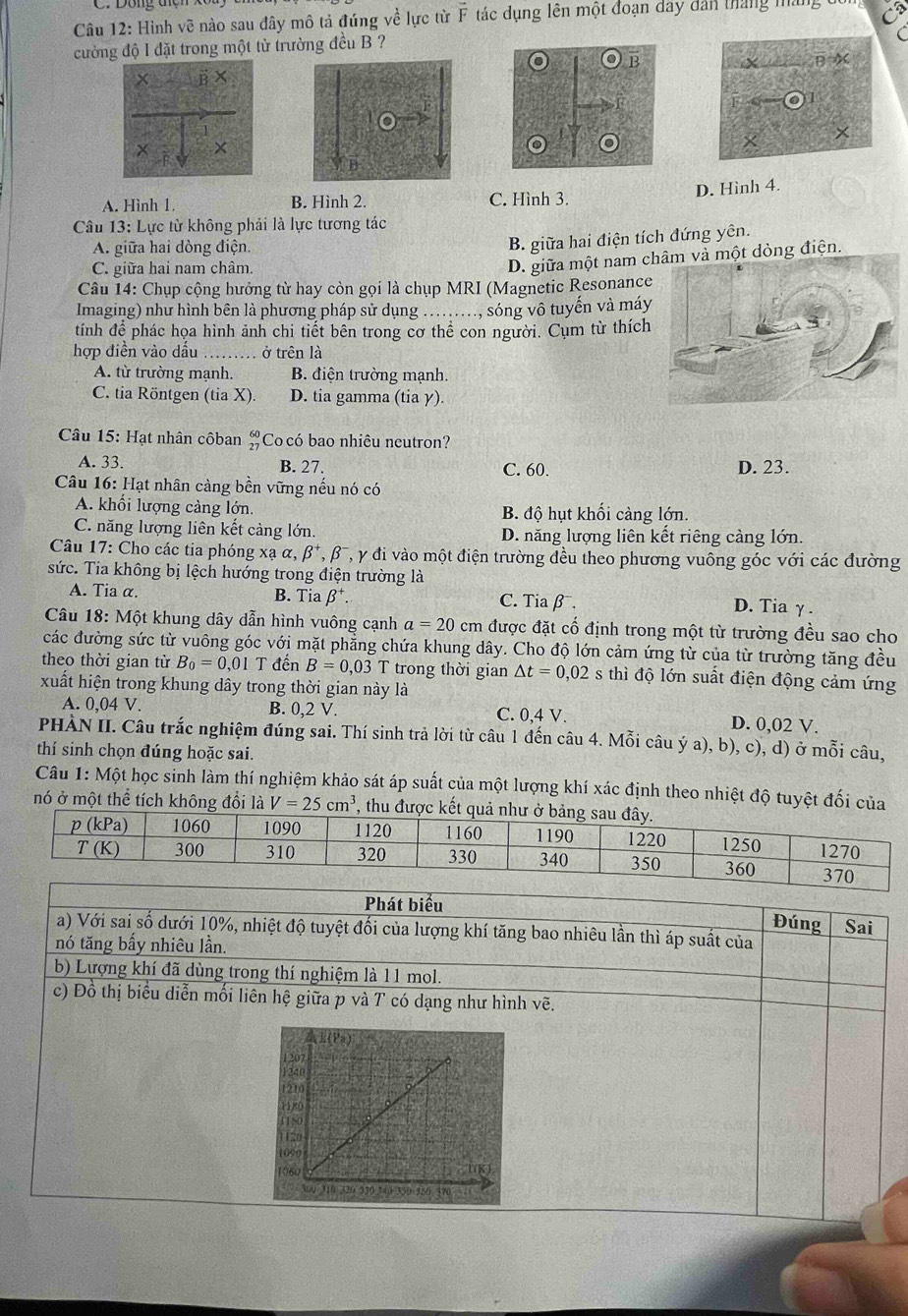 Hình vẽ nào sau đây mô tả đúng về lực từ vector F tác dụng lên một đoạn đây dân tháng máng đổi
cường độ l đặt trong một từ trường đều B ?
D. Hình 4.
A. Hình 1 B. Hình 2. C. Hình 3.
Câu 13: Lực từ không phải là lực tương tác
A. giữa hai dòng điện.
B. giữa hai điện tích đứng yên.
C. giữa hai nam châm.
D. giữa một nam c một dòng điện.
Câu 14: Chụp cộng hưởng từ hay còn gọi là chụp MRI (Magnetic Resonance
Imaging) như hình bên là phương pháp sử dụng ......, sóng vô tuyến và máy
tính để phác họa hình ảnh chi tiết bên trong cơ thể con người. Cụm từ thích
hợp điền vào dấu _ở trên là
A. từ trường mạnh. B. điện trường mạnh
C. tia Röntgen (tia X) D. tia gamma (tia γ).
Câu 15: Hạt nhân côban beginarrayr 60 27endarray Co có bao nhiêu neutron?
A. 33. B. 27. C. 60. D. 23.
Câu 16: Hạt nhân càng bền vững nếu nó có
A. khối lượng càng lớn, B. độ hụt khối càng lớn.
C. năng lượng liên kết cảng lớn. D. năng lượng liên kết riêng càng lớn.
Câu 17: Cho các tia phóng xạ α, beta^+, A β  , y đi vào một điện trường đều theo phương vuông góc với các đường
sức. Tia không bị lệch hướng trong điện trường là
A. Tia α. B. Tia beta^+. C. Tia β¯. D. Tia γ.
Câu 18: Một khung dây dẫn hình vuông cạnh a=20cm được đặt cổ định trong một từ trường đều sao cho
các đường sức từ vuông góc với mặt phẳng chứa khung dây. Cho độ lớn cảm ứng từ của từ trường tăng đều
theo thời gian từ B_0=0,01T đến B=0,03 T trong thời gian △ t=0,02 s thì độ lớn suất điện động cảm ứng
xuất hiện trong khung dây trong thời gian này là
A. 0,04 V. B. 0,2 V. C. 0,4 V. D. 0,02 V.
PHẢN II. Câu trắc nghiệm đúng sai. Thí sinh trả lời từ câu 1 đến câu 4. Mỗi câu ý a), b), c), d) ở mỗi câu,
thí sinh chọn đúng hoặc sai.
Câu 1: Một học sinh làm thí nghiệm khảo sát áp suất của một lượng khí xác định theo nhiệt độ tuyệt đối của
nó ở một thể tích không đổi là V=25cm^3 thu 
Phát biểu
Đúng Sai
a) Với sai số dưới 10%, nhiệt độ tuyệt đối của lượng khí tăng bao nhiêu lần thì áp suất của
nó tăng bấy nhiêu lần.
b) Lượng khí đã dùng trong thí nghiệm là 11 mol.
c) Đồ thị biểu diễn mối liên hệ giữa p và T có dạng như hình vẽ.