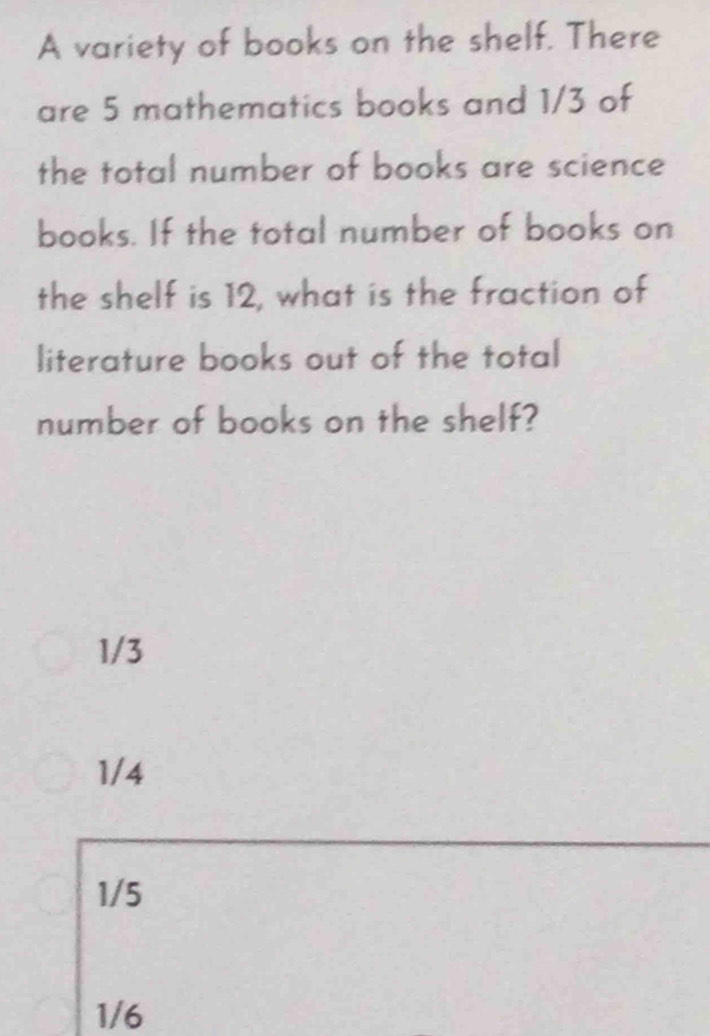 A variety of books on the shelf. There
are 5 mathematics books and 1/3 of
the total number of books are science
books. If the total number of books on
the shelf is 12, what is the fraction of
literature books out of the total
number of books on the shelf?
1/3
1/4
1/5
1/6