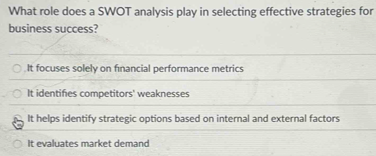 What role does a SWOT analysis play in selecting effective strategies for
business success?
It focuses solely on financial performance metrics
It identifies competitors' weaknesses
It helps identify strategic options based on internal and external factors
It evaluates market demand