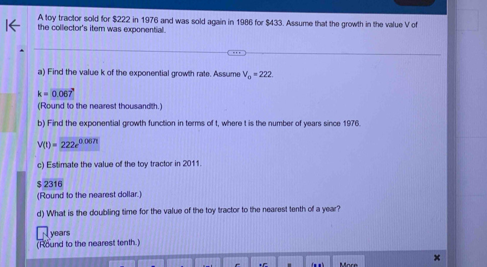 A toy tractor sold for $222 in 1976 and was sold again in 1986 for $433. Assume that the growth in the value V of 
the collector's item was exponential. 
a) Find the value k of the exponential growth rate. Assume V_o=222.
k=0.067
(Round to the nearest thousandth.) 
b) Find the exponential growth function in terms of t, where t is the number of years since 1976.
V(t)=222e^(0.067t)
c) Estimate the value of the toy tractor in 2011.
$ 2316
(Round to the nearest dollar.) 
d) What is the doubling time for the value of the toy tractor to the nearest tenth of a year?
years
(Round to the nearest tenth.) 
More