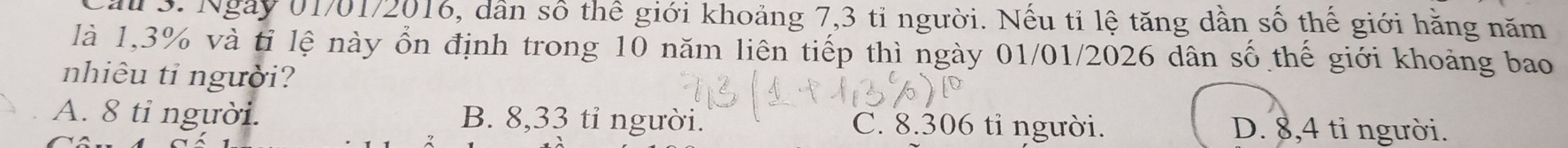 Cầu 3. Ngày 01/01/2016, dân số thể giới khoảng 7,3 tỉ người. Nếu tỉ lệ tăng dần số thế giới hằng năm
là 1,3% và tỉ lệ này ổn định trong 10 năm liên tiếp thì ngày 01/01/2026 dân số thế giới khoảng bao
nhiêu ti người?
A. 8 tỉ người. B. 8,33 tỉ người. C. 8.306 tỉ người. D. 8,4 tỉ người.