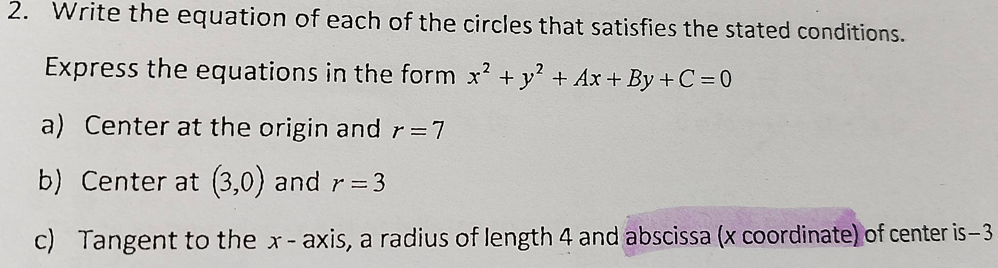 Write the equation of each of the circles that satisfies the stated conditions. 
Express the equations in the form x^2+y^2+Ax+By+C=0
a) Center at the origin and r=7
b) Center at (3,0) and r=3
c) Tangent to the x - axis, a radius of length 4 and abscissa (x coordinate) of center is−3