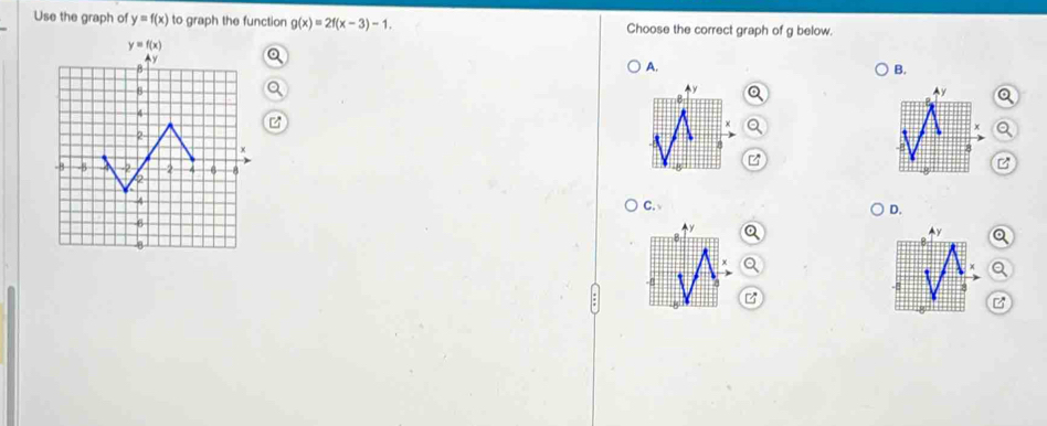 Use the graph of y=f(x) to graph the function g(x)=2f(x-3)-1. Choose the correct graph of g below.
A.
B.
C.
D.
B
z