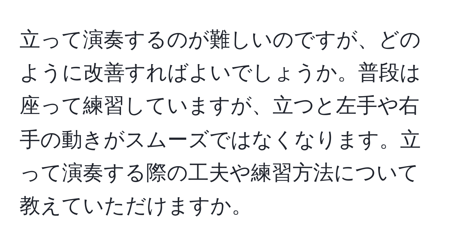 立って演奏するのが難しいのですが、どのように改善すればよいでしょうか。普段は座って練習していますが、立つと左手や右手の動きがスムーズではなくなります。立って演奏する際の工夫や練習方法について教えていただけますか。