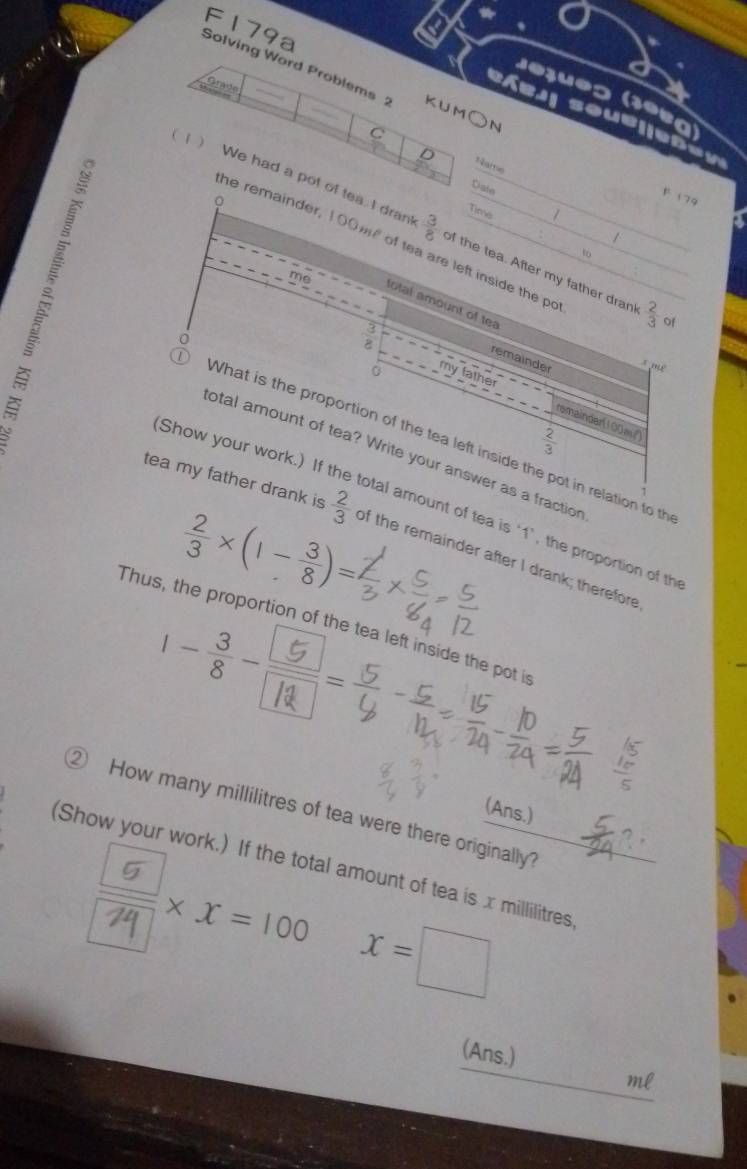 F179a 
Solving Word Problems ; KUM○N 
Grade 
sej| soub|jeße v 
C 
Date 
。 
F 179 
Time 
1 We had a pot of tea. I dran  3/8  of the tea. After my father dran!  2/3  of 
he remainder, 100mf of tea are left inside the po 
t 
me 
total amount of te 
3
8
remainder 
* m²
lather remainder(100w)
 2/3 
What is the proportion of the tea left inside the pot in relation to th 
(Show your work.) If t 
total amount of tea? Write your answer as a fraction
 2/3 * (1- 3/8 )=
tea my father drank is  2/3  of the remainder after I drank; therefore 
otal amount of tea is ‘ 1 ’, the proportion of th 
Thus, the proportion of the tea left inside the pot i
1 -:--;- 
② How many millilitres of tea were there originally? (Ans.) 
(Show your work.) If the total amount of tea is x millilitres
×x=100 x=□
(Ans.)
ml