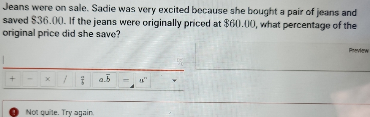 Jeans were on sale. Sadie was very excited because she bought a pair of jeans and 
saved $36.00. If the jeans were originally priced at $60.00, what percentage of the 
original price did she save? 
Preview
%
+ - /  a/b  a. overline b = a°
4 Not quite. Try again.