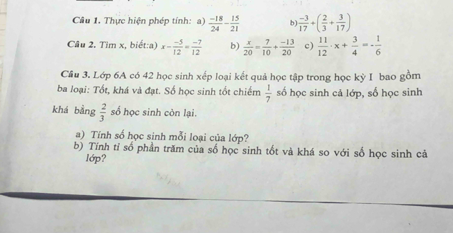 Thực hiện phép tính: a)  (-18)/24 - 15/21  b  (-3)/17 +( 2/3 + 3/17 )
Cầu 2. Tìm x, biết:a) x- (-5)/12 = (-7)/12  b)  x/20 = 7/10 + (-13)/20  c)  11/12 · x+ 3/4 =- 1/6 
Cầu 3. Lớp 6A có 42 học sinh xếp loại kết quả học tập trong học kỳ I bao gồm 
ba loại: Tốt, khá và đạt. Số học sinh tốt chiếm số học sinh cả lớp, số học sinh
 1/7 
khá bằng  2/3  số học sinh còn lại. 
a) Tính số học sinh mỗi loại của lớp? 
b) Tính tỉ số phần trăm của số học sinh tốt và khá so với số học sinh cả 
lớp?