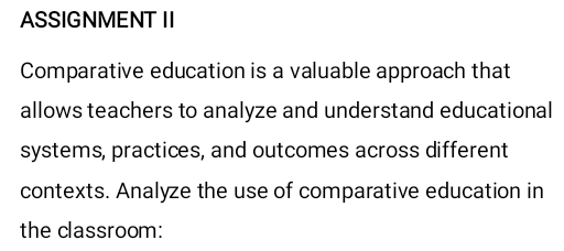 ASSIGNMENT II 
Comparative education is a valuable approach that 
allows teachers to analyze and understand educational 
systems, practices, and outcomes across different 
contexts. Analyze the use of comparative education in 
the classroom: