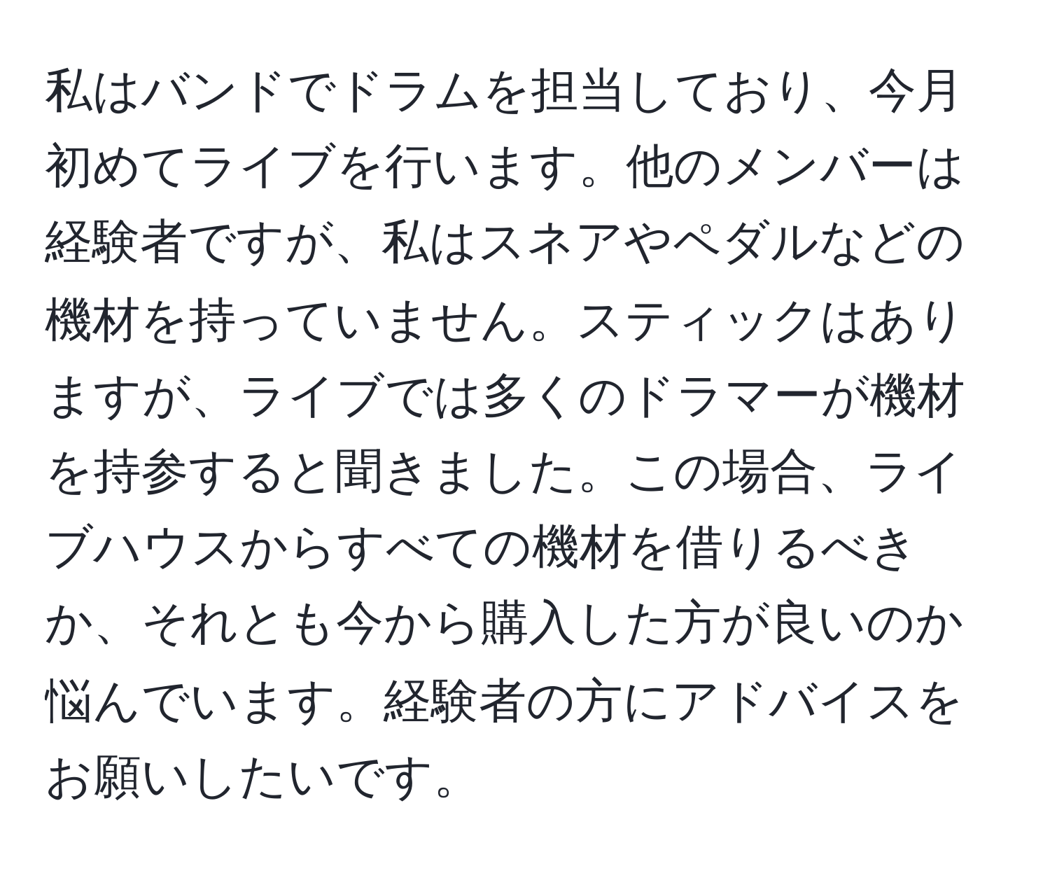 私はバンドでドラムを担当しており、今月初めてライブを行います。他のメンバーは経験者ですが、私はスネアやペダルなどの機材を持っていません。スティックはありますが、ライブでは多くのドラマーが機材を持参すると聞きました。この場合、ライブハウスからすべての機材を借りるべきか、それとも今から購入した方が良いのか悩んでいます。経験者の方にアドバイスをお願いしたいです。