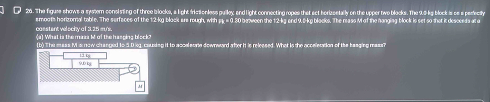 The figure shows a system consisting of three blocks, a light frictionless pulley, and light connecting ropes that act horizontally on the upper two blocks. The 9.0-kg block is on a perfectly 
smooth horizontal table. The surfaces of the 12-kg block are rough, with μk = 0.30 between the 12-kg and 9.0-kg blocks. The mass M of the hanging block is set so that it descends at a 
constant velocity of 3.25 m/s. 
(a) What is the mass M of the hanging block? 
(b) The mass M is now changed to 5.0 kg, causing it to accelerate downward after it is released. What is the acceleration of the hanging mass?