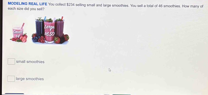 MODELING REAL LIFE You collect $234 selling small and large smoothies. You sell a total of 46 smoothies. How many of
each size did you sell?
small smoothies
large smoothies