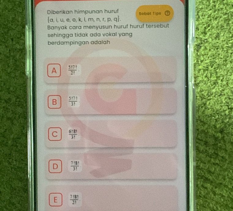 Diberikan himpunan huruf Sobat Tips 2
 a,i,u,e,o,k,l,m,n,r,p,q. 
Banyak cara menyusun huruf huruf tersebut
sehingga tidak ada vokal yang 
berdampingan adalah
A  5!7!/2! 
B  5!7!/3! 
C  6!8!/3! 
D  7!8!/3! .
E  7!8!/2! .