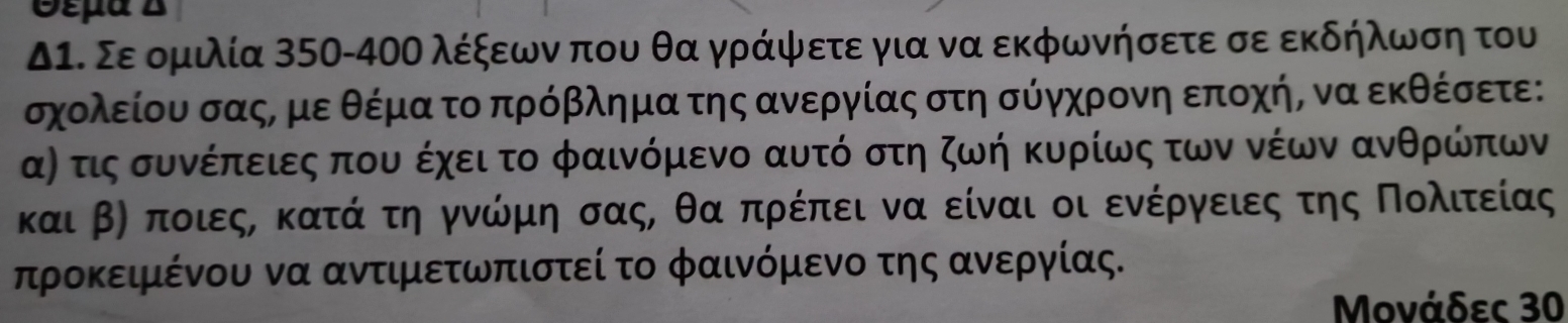 Θέμα B 
Δ1. Σε ομιλία 350-4ΟΟ λέξεων που θα γράψετε για να εκφωνήσετε σε εκδήλωση του
σχολείου σαςΡ με θέμα το πρόβλημα της ανεργίας στη σύγχρονη εποχήΡ να εκθέσετε: 
α) τις συνέπειες που έχει το φαινόμενο αυτό στη ζωή κυρίως των νέων ανθρώπων
και βη ποιεςα κατά τη γνώμη σαςΡ θα πρέπει να είναι οι ενέργειες της Πολιτείας
προκειμένου να αντιμετωπιστεί το φαινόμενο της ανεργίας. 
Μονάδες 30