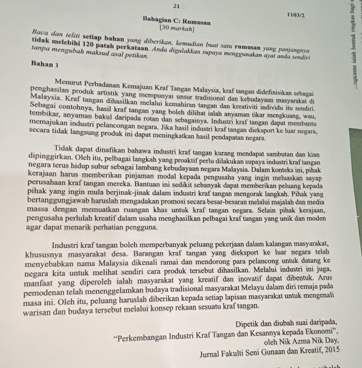 21
1103/2
Bahagian C: Rumusan
[30 markah]
Baca dan teliti setiap bahan yang diberikan, kemudian buat satu rumusan yang panjangnya
tidak melebihi 120 patah perkataan. Anda digalakkan supaya menggunakan ayat anda sendiri
tanpa mengubah maksud asal petikan.
Bahan 1
Menurut Perbadanan Kemajuan Kraf Tangan Malaysia, kraf tangan didefinisikan sebagai
penghasilan produk artistik yang mempunyai unsur tradisional dan kebudayaan masyarakat di
Malaysia. Kraf tangan dihasilkan melalui kemahiran tangan dan kreativiti individu itu sendiri.
Sebagai contohnya, hasil kraf tangan yang boleh dilihat ialah anyaman tikar mengkuang, wau,
tembikar, anyaman bakul daripada rotan dan sebagainya. Industrí kraf tangan dapat membantu
memajukan industri pelancongan negara. Jika hasil industri kraf tangan dieksport ke luar negara,
secara tidak langsung produk ini dapat meningkatkan hasil pendapatan negara.
Tidak dapat dinafikan bahawa industri kraf tangan kurang mendapat sambutan dan kian
dipinggirkan. Oleh itu, pelbagai langkah yang proaktif perlu dilakukan supaya industri kraf tangan
negara terus hidup subur sebagai lambang kebudayaan negara Malaysia. Dalam konteks ini, pihak
kerajaan harus memberikan pinjaman modal kepada pengusaha yang ingin meluaskan sayap
perusahaan kraf tangan mereka. Bantuan ini sedikit sebanyak dapat memberikan peluang kepada
pihak yang ingin mula berjinak-jinak dalam industri kraf tangan mengorak langkah. Pihak yang
bertanggungjawab haruslah mengadakan promosi secara besar-besaran melalui majalah dan media
massa dengan memuatkan ruangan khas untuk kraf tangan negara. Selain pihak kerajaan,
pengusaha perlulah kreatif dalam usaha menghasilkan pelbagai kraf tangan yang unik dan moden
agar dapat menarik perhatian pengguna.
Industri kraf tangan boleh memperbanyak peluang pekerjaan dalam kalangan masyarakat,
khususnya masyarakat desa. Barangan kraf tangan yang dieksport ke luar negara telah
menyebabkan nama Malaysia dikenali ramai dan mendorong para pelancong untuk datang ke
negara kita untuk melihat sendiri cara produk tersebut dihasilkan. Melalui industri ini juga,
manfaat yang diperoleh ialah masyarakat yang kreatif dan inovatif dapat dibentuk. Arus
pemodenan telah menenggelamkan budaya tradisional masyarakat Melayu dalam diri remaja pada
masa ini. Oleh itu, peluang haruslah diberikan kepada setiap lapisan masyarakat untuk mengenali
warisan dan budaya tersebut melalui konsep rekaan sesuatu kraf tangan.
Dipetik dan diubah suai daripada,
“Perkembangan Industri Kraf Tangan dan Kesannya kepada Ekonomi”,
oleh Nik Azma Nik Day,
Jurnal Fakulti Seni Gunaan dan Kreatif, 2015