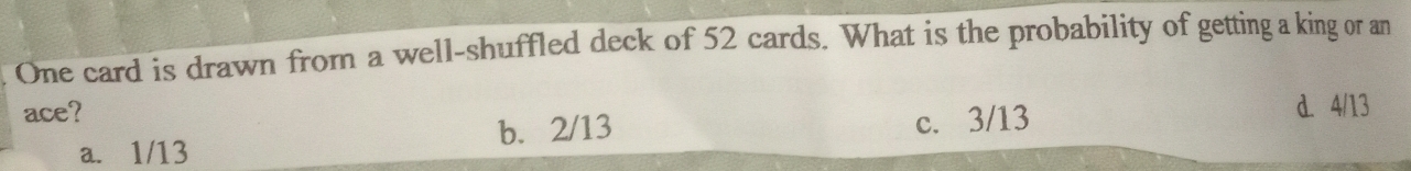One card is drawn from a well-shuffled deck of 52 cards. What is the probability of getting a king or an
ace? d. 4/13
a. 1/13 b. 2/13 c. 3/13