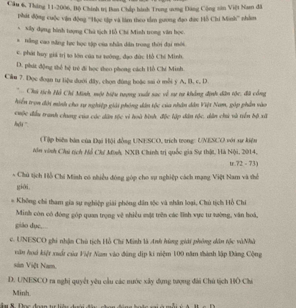 Câu 6, Tháng 11-2006, Bộ Chính trị Ban Chấp hành Trung ương Đảng Cộng sân Việt Nam đã
phát động cuộc vận động ''Học tập và làm theo tầm gương đạo đức Hồ Chi Minh'' nhằm
* Sây dựng hình tượng Chủ tịch Hồ Chí Minh trong văn học.
# nâng cao năng lực học tập của nhân dân trong thời đại mới
c. phát huy giá trị to lớn của tư tưởng, đạo đức Hồ Chí Minh.
D. phát động thể hệ trẻ đi học theo phong cách Hồ Chí Minh.
Câu 7. Đọc đoạn tư liệu dưới đây, chọn đúng hoặc sai ở mỗi ý A, B. c, D.
Chủ tịch Hồ Chi Minh, một biệu tượng xuất sac về sự tự khẳng định dân tộc, đã cổng
hiển trọn đời mình cho sự nghiệp giải phóng dân tộc của nhân dân Việt Nam, góp phần vào
cuộc đầu tranh chung của các dân tộc vì hoà bình, độc lập dân tộc, dân chủ và tiến bộ xã
hội '.
(Tập biên bản của Đại Hội đồng UNESCO, trích trong: UNESCO với sự kiện
tôn vinh Chủ tịch Hồ Chỉ Minh, NXB Chính trị quốc gia Sự thật, Hà Nội, 2014,
tr.72 - 73)
* Chủ tịch Hồ Chí Minh có nhiều đóng góp cho sự nghiệp cách mạng Việt Nam và thể
giāi.
Không chỉ tham gia sự nghiệp giải phóng dân tộc và nhân loại, Chủ tịch Hồ Chí
Minh còn cô đóng góp quan trọng vệ nhiều mật trên các lĩnh vực tư tường, văn hoá,
giáo dục....
c. UNESCO ghi nhận Chủ tịch Hồ Chí Minh là Anh hùng giải phỏng dân tộc vàNhà
văn hoá kiệt xuất của Việt Nam vào đúng dịp ki niệm 100 năm thành lập Đảng Cộng
sản Việt Nam.
D. UNESCO ra nghị quyết yêu cầu các nước xây dựng tượng đài Chủ tịch HÔ Chi
Minh.
âu 8. Đọc đoạn tự liêu dưới đân