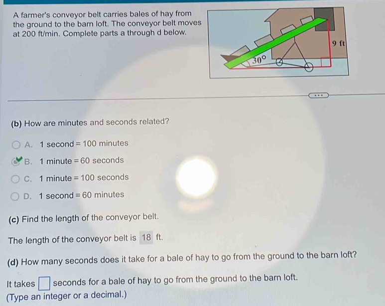 A farmer's conveyor belt carries bales of hay from
the ground to the barn loft. The conveyor belt moves
at 200 ft/min. Complete parts a through d below.
(b) How are minutes and seconds related?
A. 1sec or d =100 minu PSS
B. 1minu te =60 secon dS
C. 1minu lte =100 sec onds
D. 1sec on a =60minutes
(c) Find the length of the conveyor belt.
The length of the conveyor belt is 18 ft.
(d) How many seconds does it take for a bale of hay to go from the ground to the barn loft?
It takes □ seconds for a bale of hay to go from the ground to the barn loft.
(Type an integer or a decimal.)