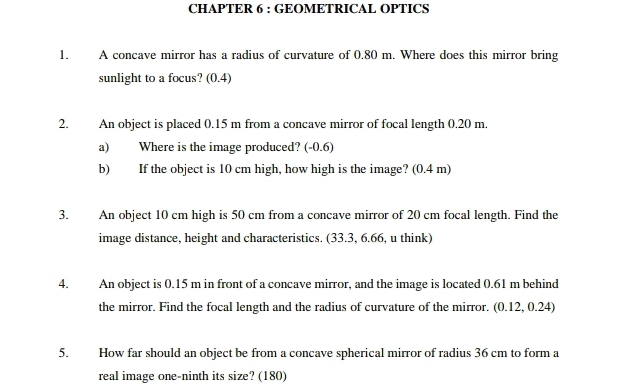 CHAPTER 6 : GEOMETRICAL OPTICS 
1. A concave mirror has a radius of curvature of 0.80 m. Where does this mirror bring 
sunlight to a focus? (0.4) 
2. An object is placed 0.15 m from a concave mirror of focal length 0.20 m. 
a) Where is the image produced? (-0.6) 
b) If the object is 10 cm high, how high is the image? (0.4 m) 
3. An object 10 cm high is 50 cm from a concave mirror of 20 cm focal length. Find the 
image distance, height and characteristics. (33.3, 6.66, u think) 
4. An object is 0.15 m in front of a concave mirror, and the image is located 0.61 m behind 
the mirror. Find the focal length and the radius of curvature of the mirror. (0.12, 0.24) 
5. How far should an object be from a concave spherical mirror of radius 36 cm to form a 
real image one-ninth its size? (180)