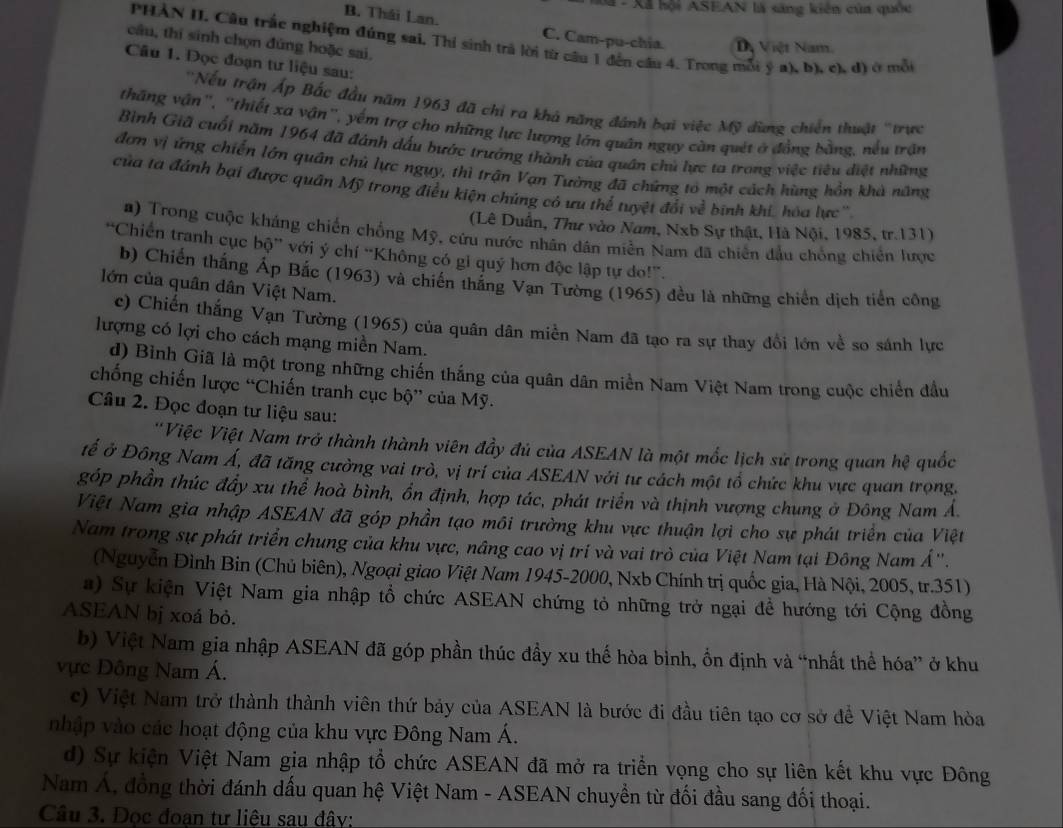 Sã -  Xã hội ASEAN là sáng kiên của quốc
B. Thái Lan. C. Cam-pu-chía Dị Việt Nam.
PHAN II. Câu trắc nghiệm đúng sai, Thi sinh trả lời từ câu 1 đến cầu 4. Trong mỗi ý a), b), c), d) ở mỗi
câu, thí sinh chọn đùng hoặc sai.
Câu 1. Đọc đoạn tư liệu sau:
''Nếu trận Áp Bắc đầu năm 1963 đã chỉ ra khá năng đánh bại việc Mỹ đùng chiến thuật 'trực
thăng vận', ''thiết xa vận'', yếm trợ cho những lực lượng lớn quân ngụy càn quét ở đồng bằng, nều trận
Bình Giã cuối năm 1964 đã đánh dấu bước trưởng thành của quân chủ lực ta trong việc tiêu điệt những
đơn vị ứng chiến lớn quân chủ lực ngụy, thì trận Vạn Tường đã chứng tổ một cách hùng hồn khả năng
của ta đánh bại được quân Mỹ trong điều kiện chủng có ưu thể tuyệt đổi về binh khi, hóa lực''
(Lê Duấn, Thư vào Nam, Nxb Sự thật, Hà Nội, 1985, tr.131)
a) Trong cuộc kháng chiến chồng Mỹ, cứu nước nhân dân miễn Nam đã chiến đầu chống chiến lược
“Chiến tranh cục bộ” với ý chí “Không có gi quý hơn độc lập tự do!”.
b) Chiến thắng Áp Bắc (1963) và chiến thắng Vạn Tường (1965) đều là những chiến dịch tiển công
lớn của quân dân Việt Nam.
c) Chiến thắng Vạn Tường (1965) của quân dân miền Nam đã tạo ra sự thay đổi lớn về so sánh lực
lượng có lợi cho cách mạng miền Nam.
d) Bình Giã là một trong những chiến thắng của quân dân miền Nam Việt Nam trong cuộc chiến đầu
chống chiến lược “Chiến tranh cục bộ” của Mỹ.
Câu 2. Đọc đoạn tư liệu sau:
''Việc Việt Nam trở thành thành viên đầy đủ của ASEAN là một mốc lịch sử trong quan hệ quốc
tế ở Đông Nam Á, đã tăng cưởng vai trò, vị trí của ASEAN với tư cách một tổ chức khu vực quan trọng.
góp phần thúc đầy xu thể hoà bình, ổn định, hợp tác, phát triển và thịnh vượng chung ở Đông Nam Á.
Việt Nam gia nhập ASEAN đã góp phần tạo môi trường khu vực thuận lợi cho sự phát triển của Việt
Nam trong sự phát triển chung của khu vực, nâng cao vị trí và vai trò của Việt Nam tại Đông Nam Á''.
(Nguyễn Đình Bin (Chủ biên), Ngoại giao Việt Nam 1945-2000, Nxb Chính trị quốc gia, Hà Nội, 2005, tr.351)
a) Sự kiện Việt Nam gia nhập tổ chức ASEAN chứng tỏ những trở ngại để hướng tới Cộng đồng
ASEAN bị xoá bỏ.
b) Việt Nam gia nhập ASEAN đã góp phần thúc đầy xu thế hòa bình, ổn định và “nhất thể hóa” ở khu
vực Đông Nam Á.
c) Việt Nam trở thành thành viên thứ bảy của ASEAN là bước đi đầu tiên tạo cơ sở để Việt Nam hòa
nhập vào các hoạt động của khu vực Đông Nam Á.
d) Sự kiện Việt Nam gia nhập tổ chức ASEAN đã mở ra triển vọng cho sự liên kết khu vực Đông
Nam Á, đồng thời đánh dấu quan hệ Việt Nam - ASEAN chuyển từ đối đầu sang đối thoại.
Câu 3. Đọc đoạn tư liệu sau đây: