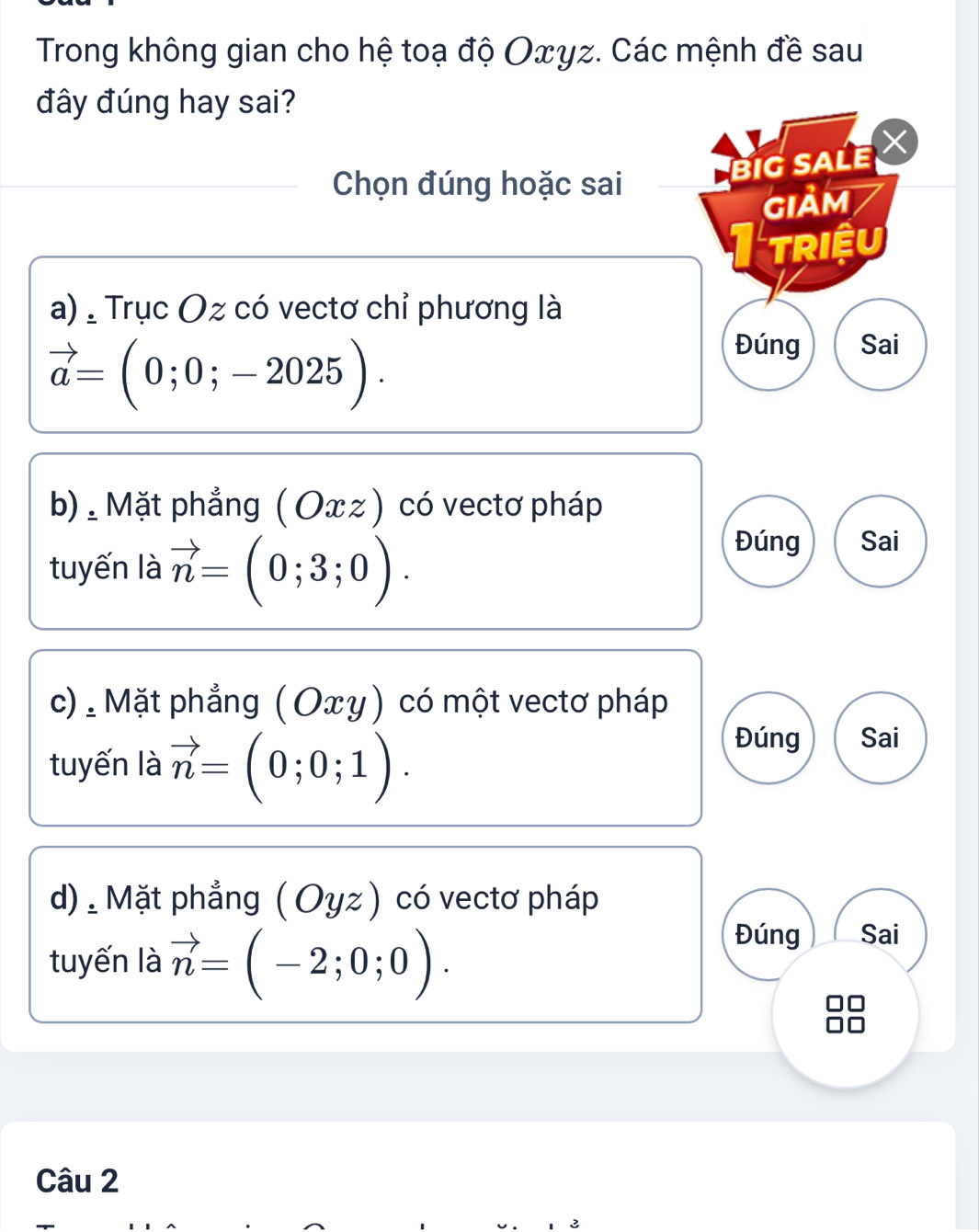 Trong không gian cho hệ toạ độ Oxyz. Các mệnh đề sau
đây đúng hay sai?
Chọn đúng hoặc sai
BiG SALE ×
GIảM
1 triệu
a) , Trục Oz có vectơ chỉ phương là
vector a=(0;0;-2025).
Đúng Sai
b): Mặt phẳng ( Oxz ) có vectơ pháp
tuyến là vector n=(0;3;0).
Đúng Sai
c) . Mặt phẳng (Οxγ) có một vectơ pháp
tuyến là vector n=(0;0;1).
Đúng Sai
d). Mặt phẳng ( Oyz ) có vectơ pháp
tuyến là vector n=(-2;0;0).
Đúng Sai
Câu 2