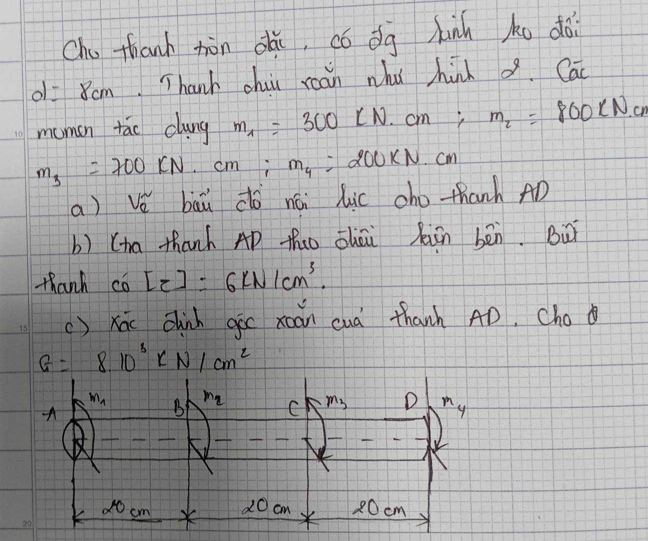 Cho thanh hòn dǎi, ¢ó dg hunn ko dài
o1 = 8cm. Thanh chiu roán whǐ hinh a.Cac
mumon tao clung m_1=300LN.cm; m_2=800* N.cm
m_3=700kN cm; m_4 200KN. Cm
a) vě bā do nái lic cho thanh AD
b) (ia thanh AD thao ōhāù Xiàn bēn. Bu
thanh Co'[z]=6kN/cm^3.
()xóu Chinh gic xoan cuà thanh AD. Cho
G=8.10^3kN/cm^2