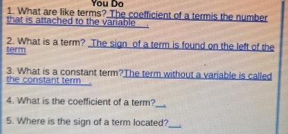 You Do 
1. What are like terms? The coefficient of a termis the number 
that is attached to the variable 
2. What is a term? The sign of a term is found on the left of the 
term 
3. What is a constant term?The term without a variable is called 
the constant term 
4. What is the coefficient of a term?_ 
5. Where is the sign of a term located? 
_