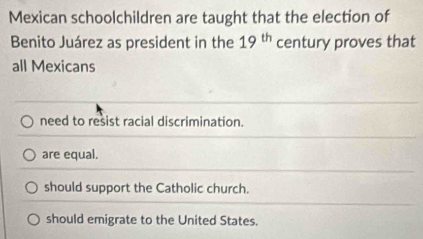 Mexican schoolchildren are taught that the election of
Benito Juárez as president in the 19^(th) century proves that
all Mexicans
need to resist racial discrimination.
are equal.
should support the Catholic church.
should emigrate to the United States.