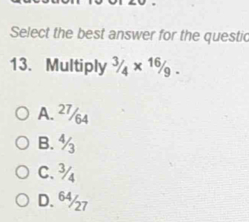 Select the best answer for the questic
13. Multiply^(3/_4* ^16)/_9.
A. 27/64
B. ½
C. ¾
D. 6½7