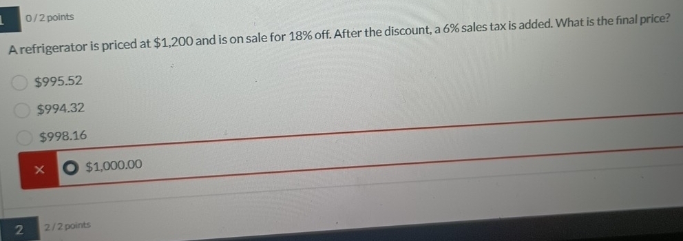 0 / 2 points
A refrigerator is priced at $1,200 and is on sale for 18% off. After the discount, a 6% sales tax is added. What is the final price?
$995.52
$994.32
$998.16
× $1,000.00
2 2 / 2 points