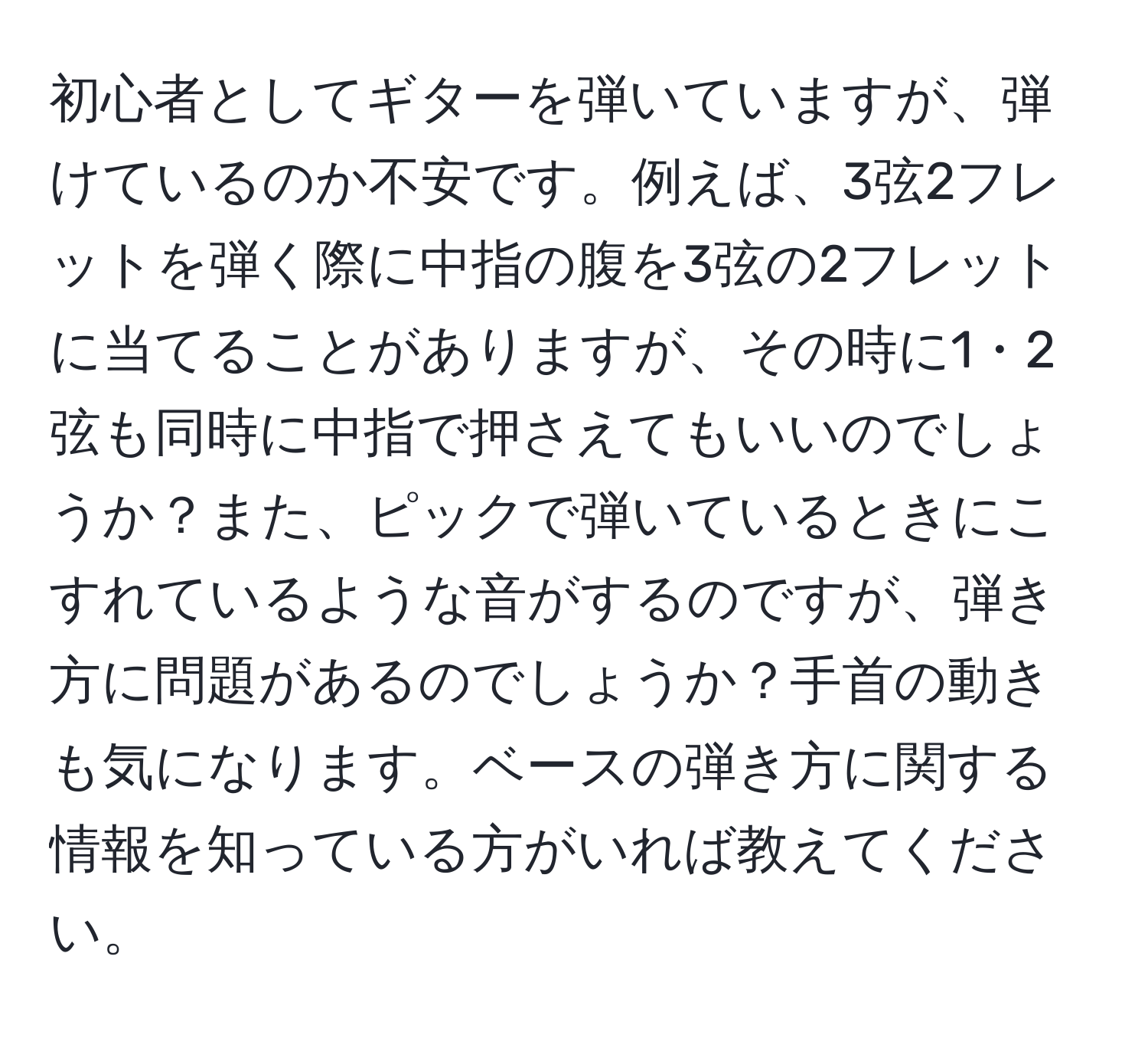 初心者としてギターを弾いていますが、弾けているのか不安です。例えば、3弦2フレットを弾く際に中指の腹を3弦の2フレットに当てることがありますが、その時に1・2弦も同時に中指で押さえてもいいのでしょうか？また、ピックで弾いているときにこすれているような音がするのですが、弾き方に問題があるのでしょうか？手首の動きも気になります。ベースの弾き方に関する情報を知っている方がいれば教えてください。