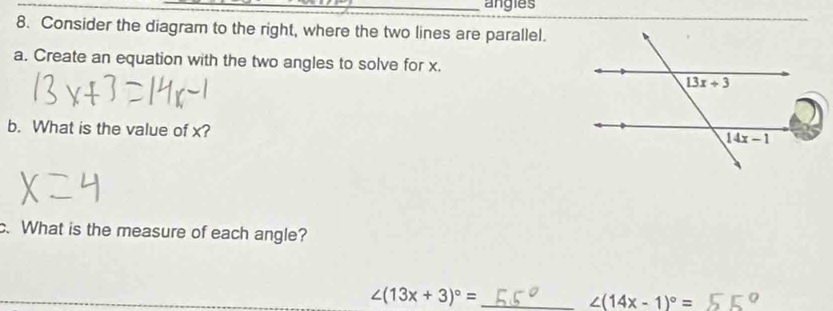 angies
8. Consider the diagram to the right, where the two lines are parallel.
a. Create an equation with the two angles to solve for x.
b. What is the value of x?
c. What is the measure of each angle?
∠ (13x+3)^circ = _
∠ (14x-1)^circ =