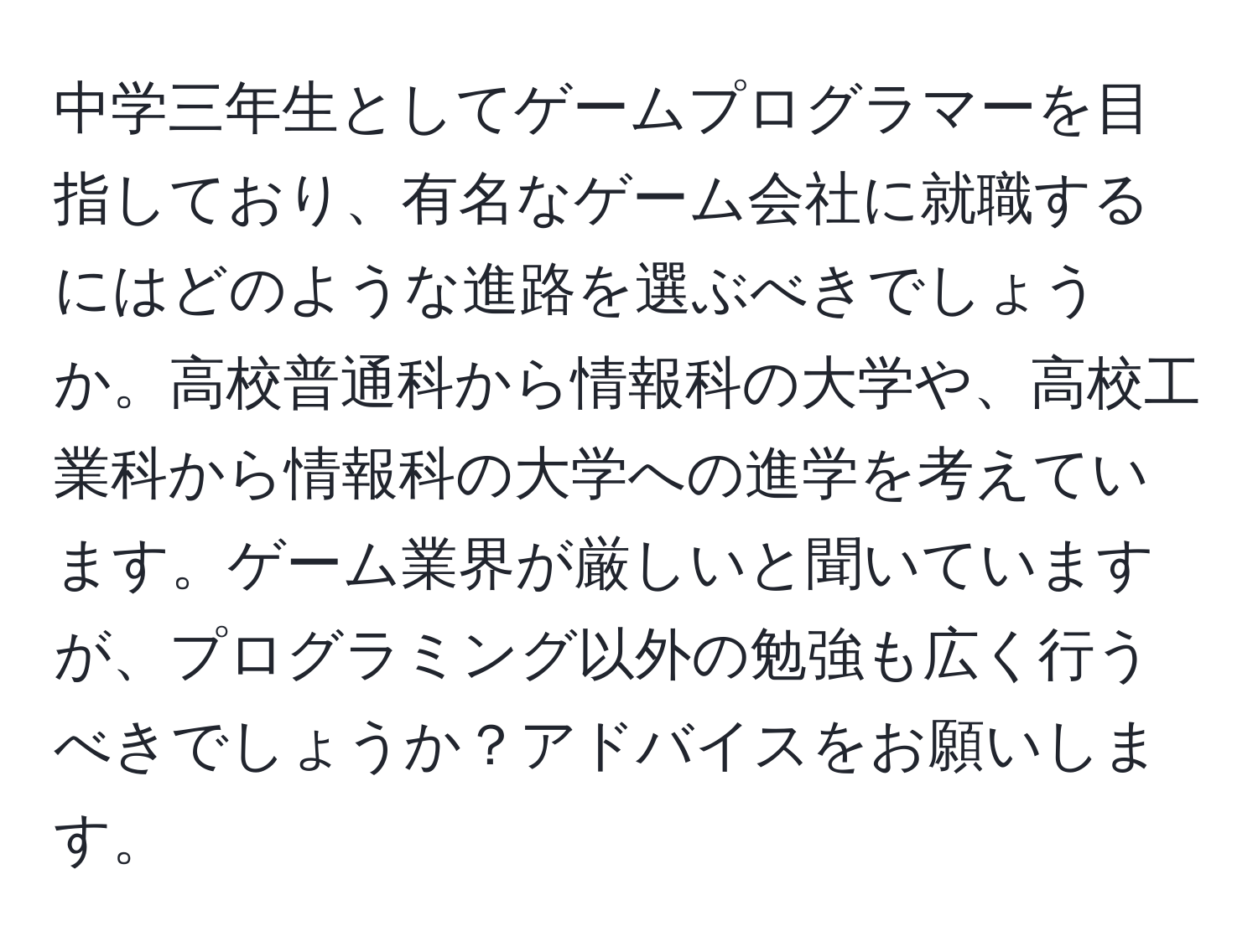 中学三年生としてゲームプログラマーを目指しており、有名なゲーム会社に就職するにはどのような進路を選ぶべきでしょうか。高校普通科から情報科の大学や、高校工業科から情報科の大学への進学を考えています。ゲーム業界が厳しいと聞いていますが、プログラミング以外の勉強も広く行うべきでしょうか？アドバイスをお願いします。